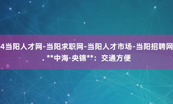 4当阳人才网-当阳求职网-当阳人才市场-当阳招聘网. **中海·央锦**：交通方便