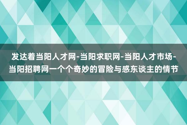 发达着当阳人才网-当阳求职网-当阳人才市场-当阳招聘网一个个奇妙的冒险与感东谈主的情节