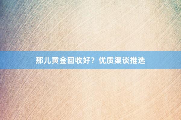那儿黄金回收好？优质渠谈推选