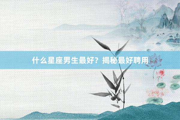 什么星座男生最好？揭秘最好聘用